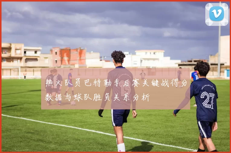热火队员巴特勒季后赛关键战得分数据与球队胜负关系分析