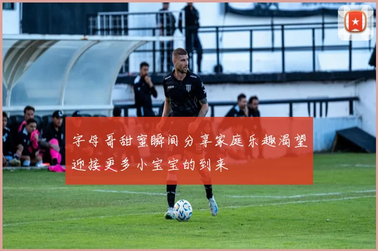 字母哥甜蜜瞬间分享家庭乐趣渴望迎接更多小宝宝的到来