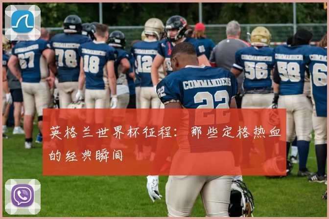 英格兰世界杯征程:那些定格热血的经典瞬间