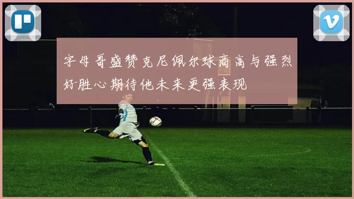 字母哥盛赞克尼佩尔球商高与强烈好胜心期待他未来更强表现
