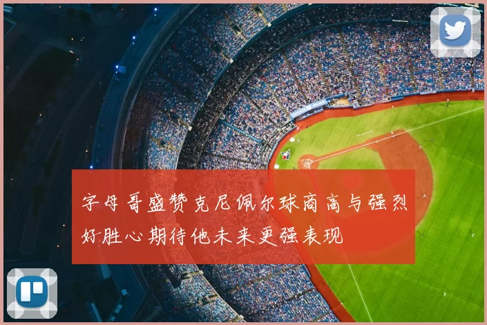 字母哥盛赞克尼佩尔球商高与强烈好胜心期待他未来更强表现