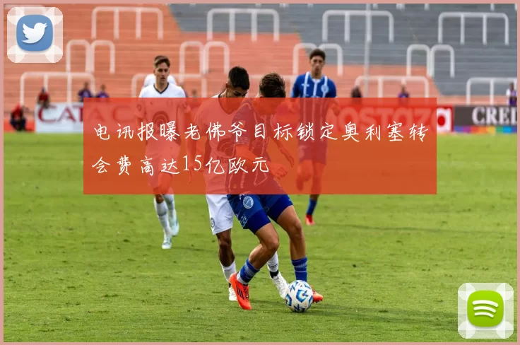 电讯报曝老佛爷目标锁定奥利塞转会费高达15亿欧元