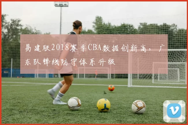 易建联2018赛季CBA数据创新高，广东队锋线防守体系升级