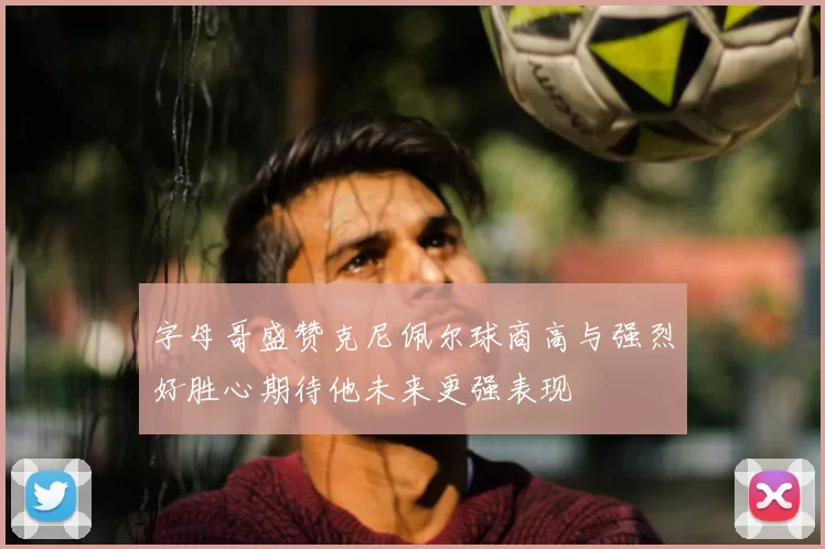 字母哥盛赞克尼佩尔球商高与强烈好胜心期待他未来更强表现