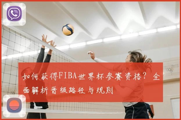 如何获得FIBA世界杯参赛资格？全面解析晋级路径与规则