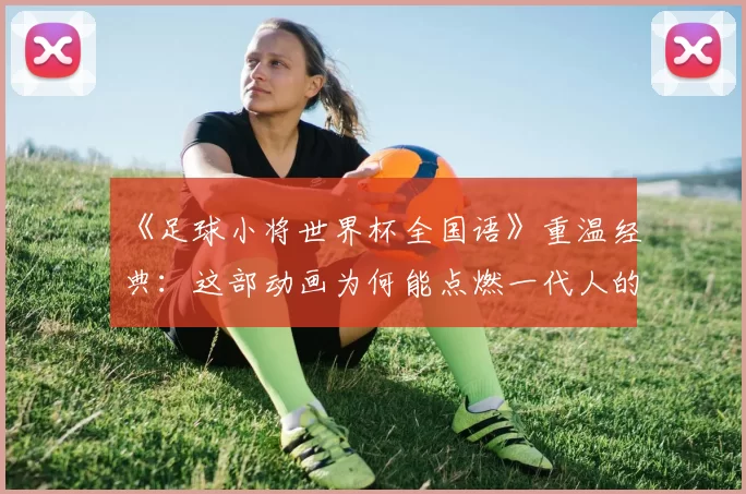 《足球小将世界杯全国语》重温经典:这部动画为何能点燃一代人的足球梦?