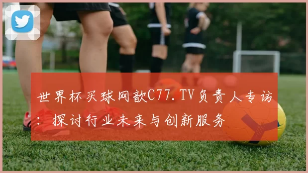 世界杯买球网歆C77.TV负责人专访:探讨行业未来与创新服务