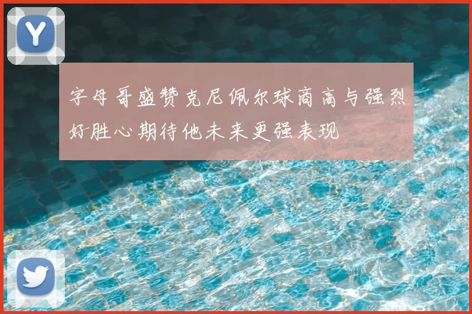 字母哥盛赞克尼佩尔球商高与强烈好胜心期待他未来更强表现