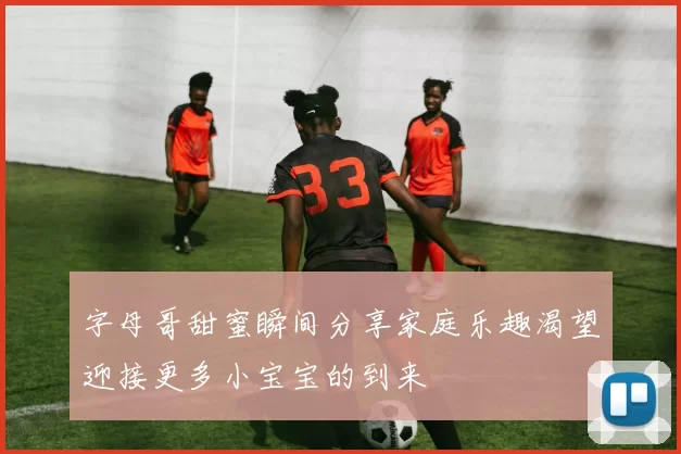 字母哥甜蜜瞬间分享家庭乐趣渴望迎接更多小宝宝的到来