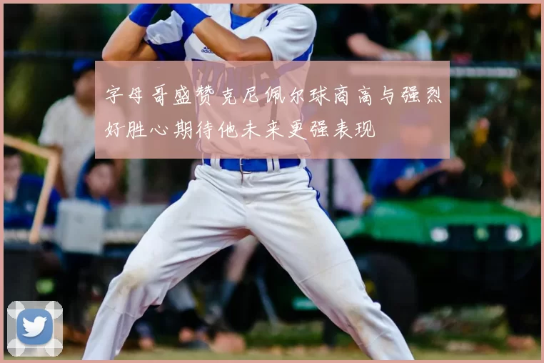字母哥盛赞克尼佩尔球商高与强烈好胜心期待他未来更强表现
