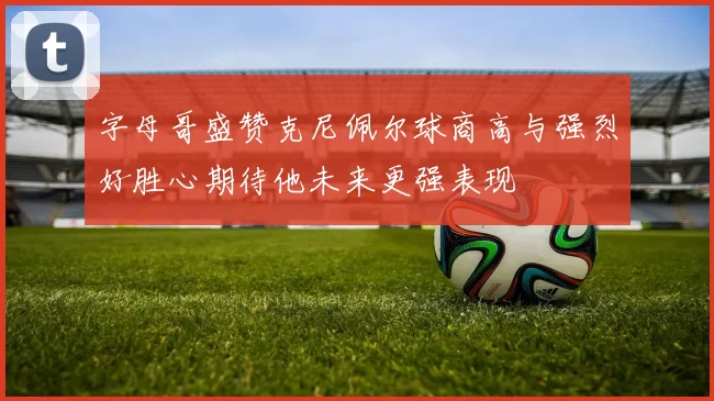 字母哥盛赞克尼佩尔球商高与强烈好胜心期待他未来更强表现