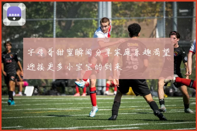 字母哥甜蜜瞬间分享家庭乐趣渴望迎接更多小宝宝的到来