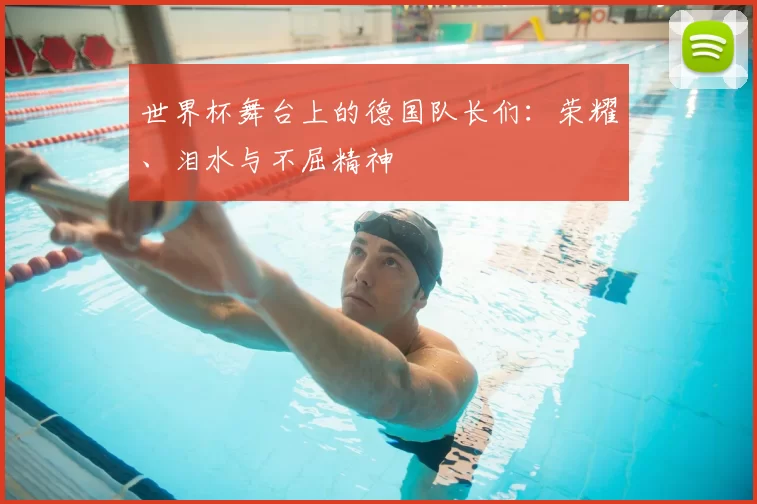 世界杯舞台上的德国队长们：荣耀、泪水与不屈精神