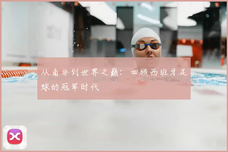 从南非到世界之巅：回顾西班牙足球的冠军时代