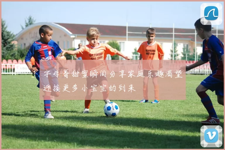 字母哥甜蜜瞬间分享家庭乐趣渴望迎接更多小宝宝的到来