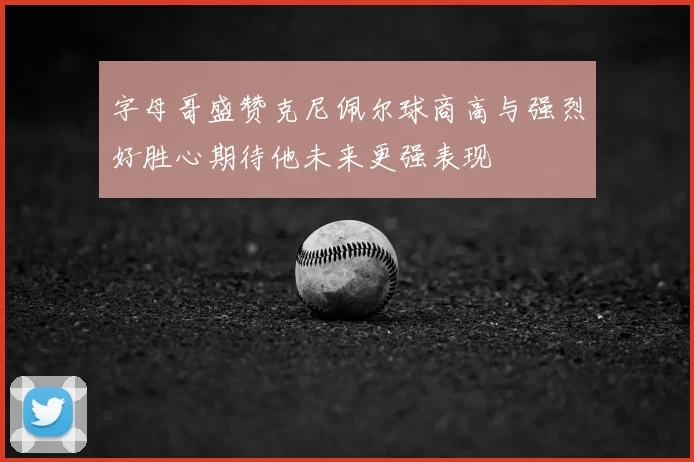 字母哥盛赞克尼佩尔球商高与强烈好胜心期待他未来更强表现