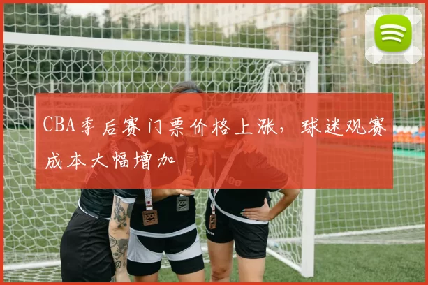 CBA季后赛门票价格上涨，球迷观赛成本大幅增加