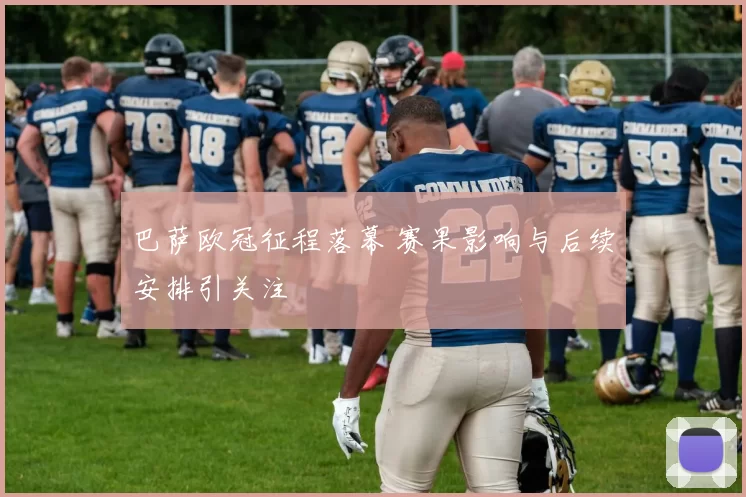 巴萨欧冠征程落幕 赛果影响与后续安排引关注
