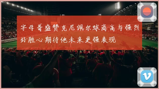字母哥盛赞克尼佩尔球商高与强烈好胜心期待他未来更强表现
