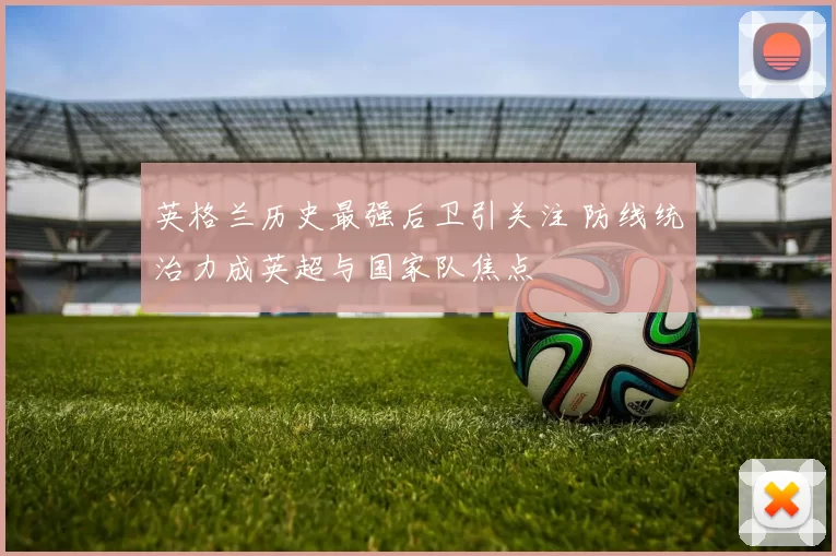 英格兰历史最强后卫引关注 防线统治力成英超与国家队焦点