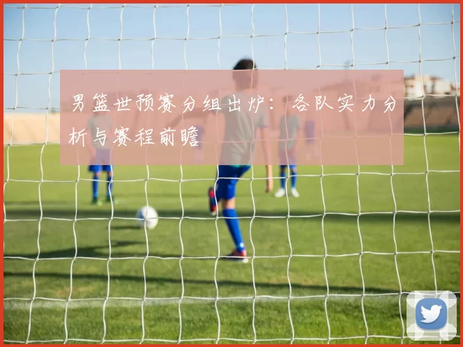 男篮世预赛分组出炉:各队实力分析与赛程前瞻
