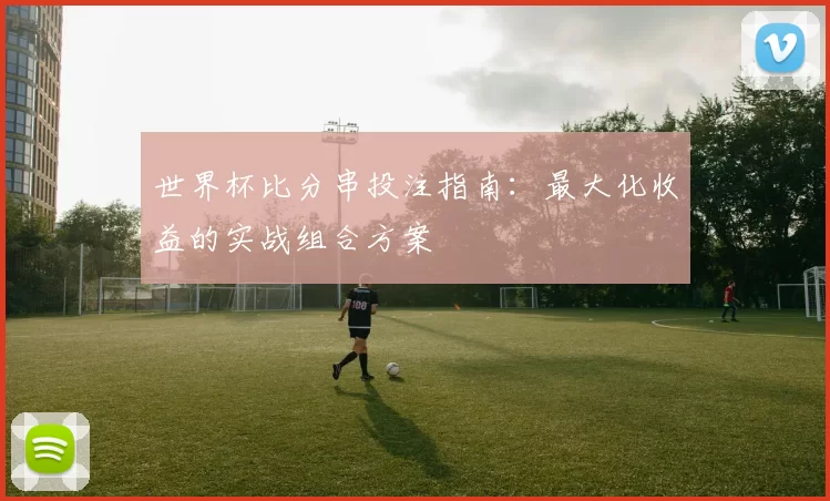 世界杯比分串投注指南：最大化收益的实战组合方案