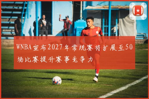 WNBA宣布2027年常规赛将扩展至50场比赛提升赛事竞争力