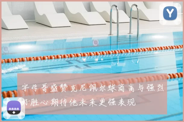 字母哥盛赞克尼佩尔球商高与强烈好胜心期待他未来更强表现