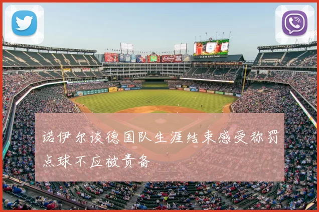 诺伊尔谈德国队生涯结束感受称罚点球不应被责备