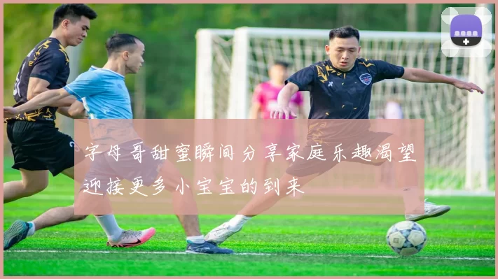 字母哥甜蜜瞬间分享家庭乐趣渴望迎接更多小宝宝的到来