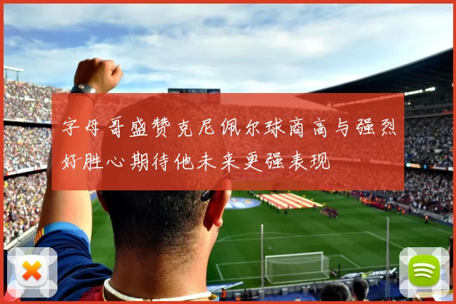 字母哥盛赞克尼佩尔球商高与强烈好胜心期待他未来更强表现