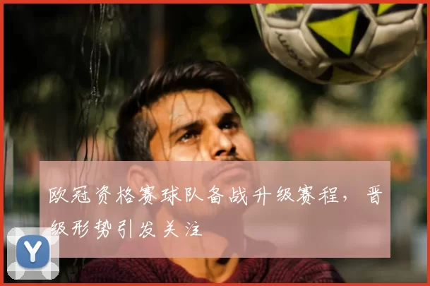 欧冠资格赛球队备战升级赛程,晋级形势引发关注