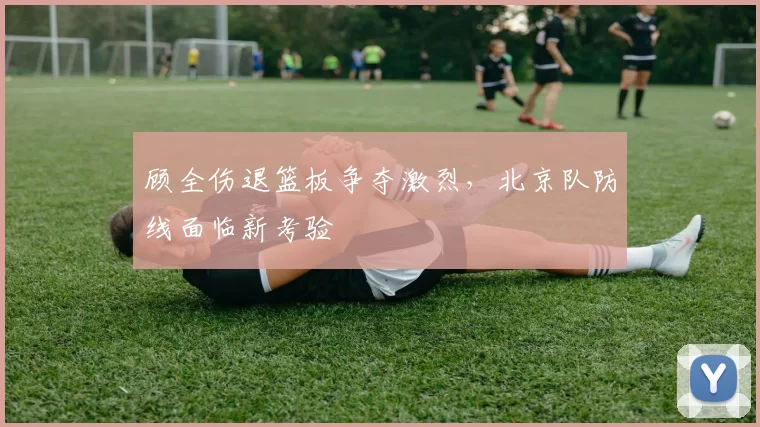 顾全伤退篮板争夺激烈,北京队防线面临新考验