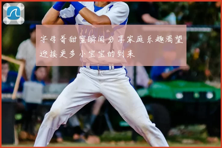 字母哥甜蜜瞬间分享家庭乐趣渴望迎接更多小宝宝的到来