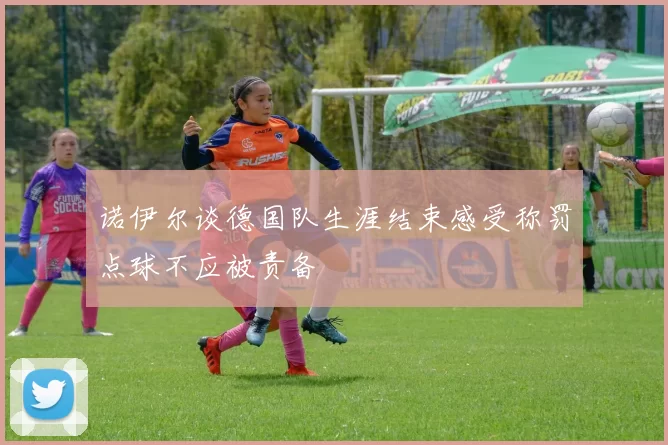 诺伊尔谈德国队生涯结束感受称罚点球不应被责备