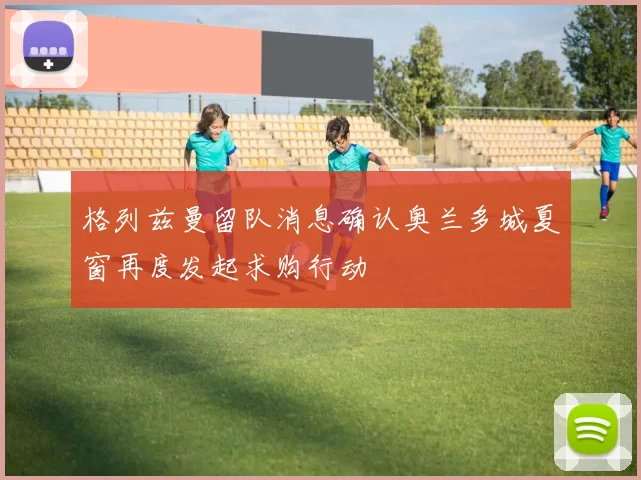 格列兹曼留队消息确认奥兰多城夏窗再度发起求购行动