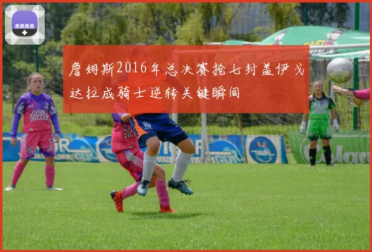 詹姆斯2016年总决赛抢七封盖伊戈达拉成骑士逆转关键瞬间