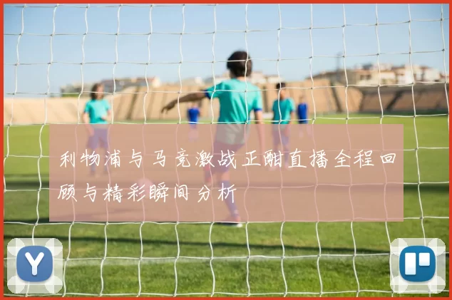 利物浦与马竞激战正酣直播全程回顾与精彩瞬间分析