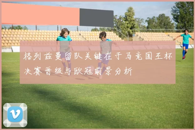 格列兹曼留队关键在于马竞国王杯决赛晋级与欧冠前景分析