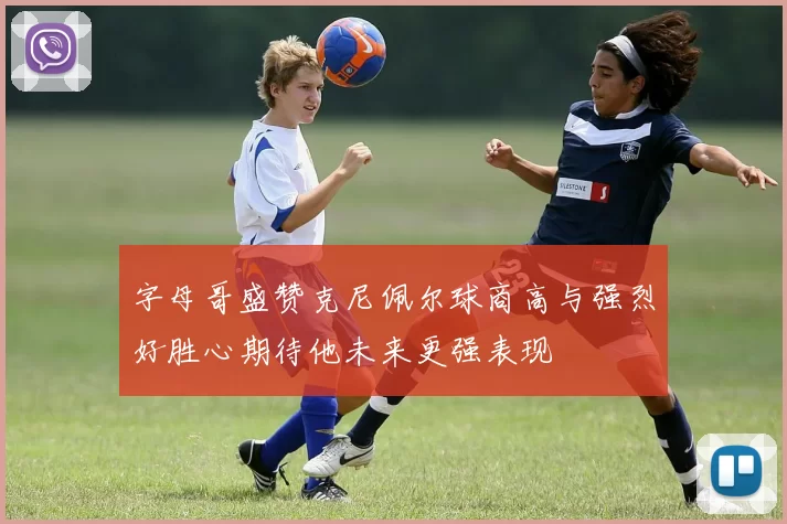 字母哥盛赞克尼佩尔球商高与强烈好胜心期待他未来更强表现