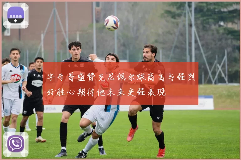 字母哥盛赞克尼佩尔球商高与强烈好胜心期待他未来更强表现