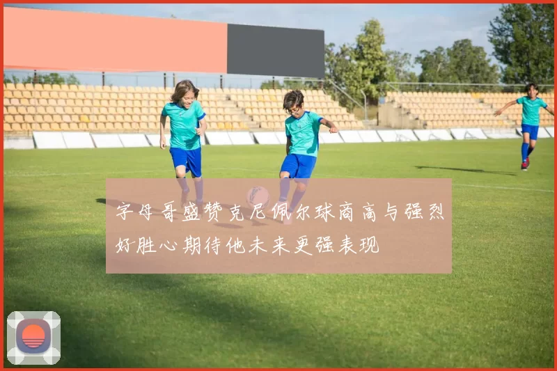 字母哥盛赞克尼佩尔球商高与强烈好胜心期待他未来更强表现