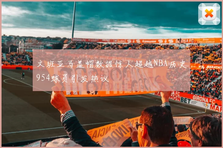 文班亚马盖帽数据惊人超越NBA历史954球员引发热议