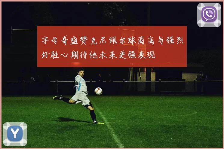 字母哥盛赞克尼佩尔球商高与强烈好胜心期待他未来更强表现