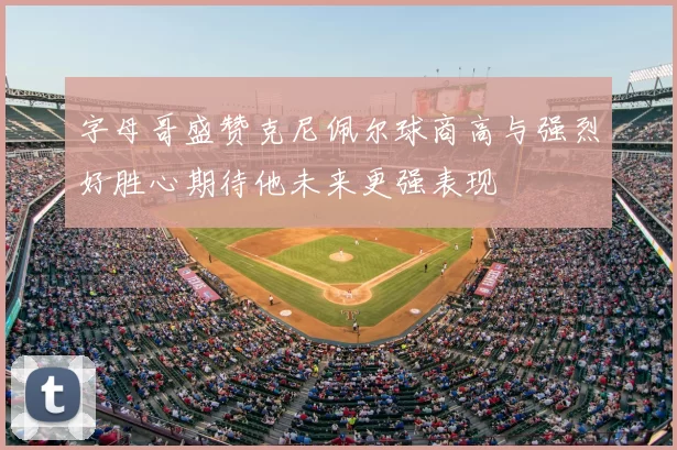 字母哥盛赞克尼佩尔球商高与强烈好胜心期待他未来更强表现