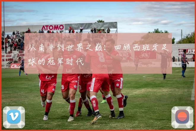 从南非到世界之巅:回顾西班牙足球的冠军时代