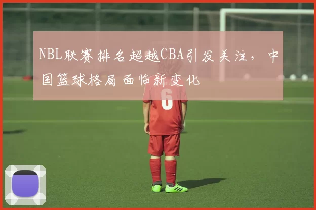 NBL联赛排名超越CBA引发关注，中国篮球格局面临新变化