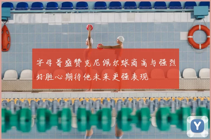 字母哥盛赞克尼佩尔球商高与强烈好胜心期待他未来更强表现