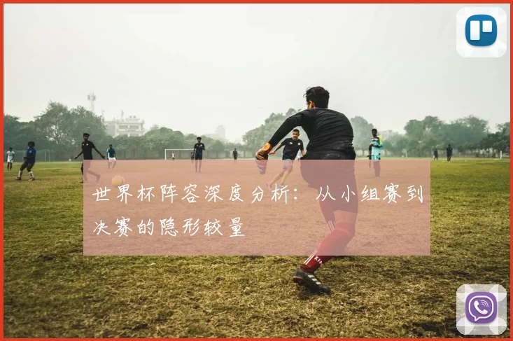 世界杯阵容深度分析：从小组赛到决赛的隐形较量