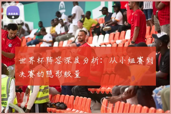 世界杯阵容深度分析：从小组赛到决赛的隐形较量
